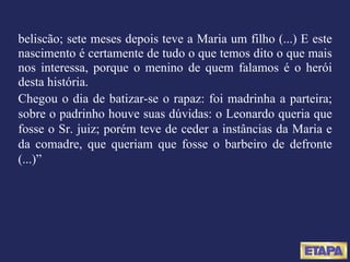 beliscão; sete meses depois teve a Maria um filho (...) E este nascimento é certamente de tudo o que temos dito o que mais nos interessa, porque o menino de quem falamos é o herói desta história. Chegou o dia de batizar-se o rapaz: foi madrinha a parteira; sobre o padrinho houve suas dúvidas: o Leonardo queria que fosse o Sr. juiz; porém teve de ceder a instâncias da Maria e da comadre, que queriam que fosse o barbeiro de defronte (...)” 