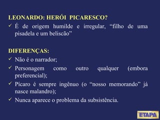 LEONARDO: HERÓI  PICARESCO?   É de origem humilde e irregular, “filho de uma pisadela e um beliscão”  DIFERENÇAS: Não é o narrador; Personagem como outro qualquer (embora preferencial); Pícaro é sempre ingênuo (o “nosso memorando” já nasce malandro); Nunca aparece o problema da subsistência. 