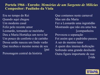 Portela 1966 - Enredo:  Memórias de um Sargento de Milícias Compositor: Paulinho da Viola Era no tempo do Rei Quando aqui chegou Um modesto casal Feliz pelo recente amor Leonardo, tornando-se meirinho Deu a Maria Hortaliça um novo lar Um pouco de conforto e de carinho Dessa união nasceu um lindo varão Que recebeu o mesmo nome de seu  [pai Personagem central da história Que contamos neste carnaval Mas um dia Maria Fez a Leonardo uma ingratidão Mostrando que não era uma boa  [companheira Provocou a separação Foi assim que o padrinho passou A ser do menino tutor A quem deu imensa dedicação Sofrendo uma grande desilusão Outra figura importante de sua  [vida 
