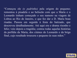 “ Começou ele  (o padrinho)  pela origem do pequeno; remontou à pisadela e ao beliscão com que a Maria e o Leonardo tinham começado o seu namoro na viagem de Lisboa ao Rio de Janeiro, o que fez dar a D. Maria boas risadas. Passou em seguida à festa do batizado, que descreveu detalhadamente. Até aqui era o drama risonho e feliz; veio depois a tragédia; contou todas aquelas histórias da perfídia da Maria, dos ciúmes do Leonardo e da briga final, cujo resultado trouxera o pequeno às suas mãos.” 