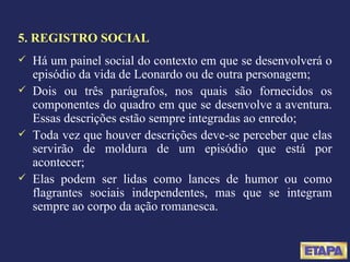5. REGISTRO SOCIAL Há um painel social do contexto em que se desenvolverá o episódio da vida de Leonardo ou de outra personagem; Dois ou três parágrafos, nos quais são fornecidos os componentes do quadro em que se desenvolve a aventura. Essas descrições estão sempre integradas ao enredo; Toda vez que houver descrições deve-se perceber que elas servirão de moldura de um episódio que está por acontecer; Elas podem ser lidas como lances de humor ou como flagrantes sociais independentes, mas que se integram sempre ao corpo da ação romanesca. 