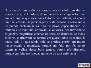“ Um dia de procissão foi sempre nesta cidade um dia de grande festa, de lufa-lufa, de movimento e de agitação; e se ainda é hoje o que os nossos leitores bem sabem, na época em que viveram as personagens desta história a coisa subia de ponto; enchiam-se as ruas de povo, especialmente de mulheres de mantilha; armavam-se as casas, penduravam-se às janelas magníficas colchas de seda, de damasco de todas as cores, e armavam-se coretos em quase todos os cantos. É quase tudo o  que ainda hoje se pratica, porém em muito maior escala e grandeza, porque era feito por fé, como dizem as velhas desse bom tempo, porém nós diremos, porque era feito por moda: era tanto do tom enfeitar as 