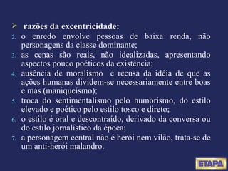 razões da excentricidade: o enredo envolve pessoas de baixa renda, não personagens da classe dominante; as cenas são reais, não idealizadas, apresentando aspectos pouco poéticos da existência; ausência de moralismo  e recusa da idéia de que as ações humanas dividem-se necessariamente entre boas e más (maniqueísmo); troca do sentimentalismo pelo humorismo, do estilo elevado e poético pelo estilo tosco e direto; o estilo é oral e descontraído, derivado da conversa ou do estilo jornalístico da época; a personagem central não é herói nem vilão, trata-se de um anti-herói malandro. 