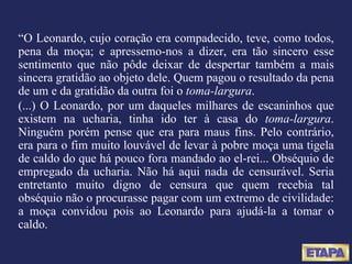 “ O Leonardo, cujo coração era compadecido, teve, como todos, pena da moça; e apressemo-nos a dizer, era tão sincero esse sentimento que não pôde deixar de despertar também a mais sincera gratidão ao objeto dele. Quem pagou o resultado da pena de um e da gratidão da outra foi o  toma-largura . (...) O Leonardo, por um daqueles milhares de escaninhos que existem na ucharia, tinha ido ter à casa do  toma-largura . Ninguém porém pense que era para maus fins. Pelo contrário, era para o fim muito louvável de levar à pobre moça uma tigela de caldo do que há pouco fora mandado ao el-rei... Obséquio de empregado da ucharia. Não há aqui nada de censurável. Seria entretanto muito digno de censura que quem recebia tal obséquio não o procurasse pagar com um extremo de civilidade: a moça convidou pois ao Leonardo para ajudá-la a tomar o caldo. 