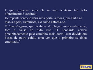 E que grosseiro seria ele se não aceitasse tão belo oferecimento? Aceitou. De repente sente-se abrir uma porta: a moça, que tinha na mão a tigela, estremece, e o caldo entorna-se. O  toma-largura , que acabava de chegar inesperadamente, fora a causa de tudo isto. O Leonardo correu precipitadamente pelo caminho mais curto; sem dúvida em busca de outro caldo, uma vez que o primeiro se tinha entornado." 