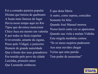 Foi a comadre parteira popular Diziam que benzia de quebranto A beata mais famosa do lugar Havia nesse tempo aqui no Rio Tipos que devemos mencionar Chico Juca era mestre em valentia E por todos se fazia respeitar O reverendo, amante da cigana, Preso pelo Vidigal, o justiceiro Homem de grande autoridade Que à frente dos seus granadeiros Era temido pelo povo da cidade Luizinha, primeiro amor Que Leonardo conheceu E que dona Maria A outro, como esposa, concedeu Somente foi feliz Quando José Manuel morreu Nosso herói outra vez se apaixonou Quando sua viola a mulata Vidinha Esta singela modinha contou: “ Se os meus suspiros pudessem Aos seus ouvidos chegar Verias que uma paixão Tem poder de assassinar” 