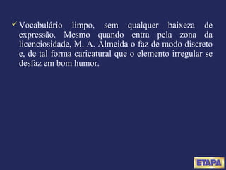 Vocabulário limpo, sem qualquer baixeza de expressão. Mesmo quando entra pela zona da licenciosidade, M. A. Almeida o faz de modo discreto e, de tal forma caricatural que o elemento irregular se desfaz em bom humor. 