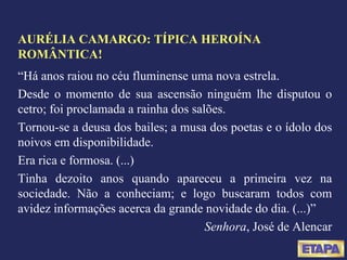 AURÉLIA CAMARGO: TÍPICA HEROÍNA ROMÂNTICA! “ Há anos raiou no céu fluminense uma nova estrela. Desde o momento de sua ascensão ninguém lhe disputou o cetro; foi proclamada a rainha dos salões. Tornou-se a deusa dos bailes; a musa dos poetas e o ídolo dos noivos em disponibilidade. Era rica e formosa. (...) Tinha dezoito anos quando apareceu a primeira vez na sociedade. Não a conheciam; e logo buscaram todos com avidez informações acerca da grande novidade do dia. (...)” Senhora , José de Alencar 