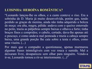 LUISINHA: HEROÍNA ROMÂNTICA? “ Leonardo lançou-lhe os olhos, e a custo conteve o riso. Era a sobrinha de D. Maria já muito desenvolvida, porém que, tendo perdido as graças de menina, ainda não tinha adquirido a beleza de moça: era alta, magra, pálida: andava com o queixo enterrado no peito, trazia as pálpebras sempre baixas e olhava a furto; tinha braços finos e compridos; o cabelo, cortado, dava-lhe apenas até o pescoço, e como andava mal penteada e trazia a cabeça sempre baixa, uma grande porção lhe caía sobre a testa e olhos, como uma viseira. (...) Por mais que o compadre a questionasse, apenas murmurou algumas frases ininteligíveis com voz rouca e sumida. Mal a deixaram livre, desapareceu sem olhar para ninguém. Vendo-a ir-se, Leonardo tornou a rir-se interiormente. (...)” 