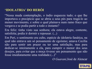 ‘ IDOLATRIA’ DO HERÓI “ Nessa muda contemplação, o índio esqueceu tudo; o que lhe importava o precipício que se abria a seus pés para tragá-lo ao menor movimento, e sobre o qual plainava num ramo fraco que vergava e se podia partir a todo o instante? Era feliz: tinha visto sua senhora; ela estava alegre, contente, satisfeita; podia ir dormir e repousar. (...) Em Peri, o sentimento era culto, espécie de idolatria fanática, na qual não entrava um só pensamento de egoísmo; amava Cecília não para sentir um prazer ou ter uma satisfação, mas para dedicar-se inteiramente a ela, para cumprir o menor dos seus desejos, para evitar que a moça tivesse um pensamento que não fosse imediatamente uma realidade.(...)” O Guarani, José de Alencar 