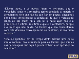 “ Dizem todos, e os poetas juram e tresjuram, que o verdadeiro amor é o primeiro; temos estudado a matéria e acreditamos hoje que não há que fiar em poetas: chegamos por nossas investigações à conclusão de que o verdadeiro amor, ou são todos ou é um só, e neste caso não é o primeiro, é o último. O último é que é o verdadeiro, porque é o único que não muda. As leitoras que não concordarem com esta doutrina convençam-me do contrário, se são disso capazes.” “ Isto de apelidos, era no tempo desta história uma coisa muito comum; não estranhem pois os leitores que muitas das personagens que aqui figuram tenham esse apêndice ao seu nome” 