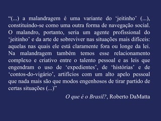 “ (...) a malandragem é uma variante do ‘jeitinho’ (...), constituindo-se como uma outra forma de navegação social. O malandro, portanto, seria um agente profissional do ‘jeitinho’ e da arte de sobreviver nas situações mais difíceis: aquelas nas quais ele está claramente fora ou longe da lei. Na malandragem também temos esse relacionamento complexo e criativo entre o talento pessoal e as leis que engendram o uso de ‘expedientes’, de ‘histórias’ e de ‘contos-do-vigário’, artifícios com um alto apelo pessoal que nada mais são que modos engenhosos de tirar partido de certas situações (...)” O que é o Brasil? , Roberto DaMatta 