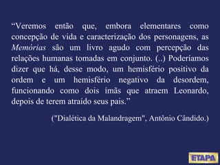 “ Veremos então que, embora elementares como concepção de vida e caracterização dos personagens, as  Memórias  são um livro agudo com percepção das relações humanas tomadas em conjunto. (..) Poderíamos dizer que há, desse modo, um hemisfério positivo da ordem e um hemisfério negativo da desordem, funcionando como dois ímãs que atraem Leonardo, depois de terem atraído seus pais.” ("Dialética da Malandragem", Antônio Cândido.) 