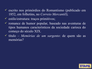 escrito nos primórdios do Romantismo (publicado em 1852, em folhetins, no  Correio Mercantil ); estilo/estrutura: traços primitivos; romance de humor popular, baseado nas aventuras de tipos humanos característicos da sociedade carioca do começo do século XIX. título –  Memórias de um sargento : de quem são as memórias? 