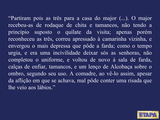 “ Partiram pois as três para a casa do major (...). O major recebeu-as de rodaque de chita e tamancos, não tendo a princípio suposto o quilate da visita; apenas porém reconheceu as três, correu apressado à camarinha vizinha, e envergou o mais depressa que pôde a farda; como o tempo urgia, e era uma incivilidade deixar sós as senhoras, não completou o uniforme, e voltou de novo à sala de farda, calças de enfiar, tamancos, e um lenço de Alcobaça sobre o ombro, segundo seu uso. A comadre, ao vê-lo assim, apesar da aflição em que se achava, mal pôde conter uma risada que lhe veio aos lábios.” 