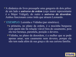 A dinâmica do livro pressupõe uma gangorra de dois pólos: de um lado o  universo da ordem   (cujo maior representante é o Major Vidigal), do outro o  universo da desordem . Ambos funcionam como ímãs que atraem Leonardo. EXEMPLO:  Luisinha e Vidinha (par simétrico). a primeira, no plano da ordem, é a mocinha burguesa com quem não há relação viável fora do casamento, pois ela traz herança, parentela, posição e deveres. Vidinha, no plano da desordem, é a mulher que se pode apenas amar, sem casamento nem deveres, porque ela não tem nada além de sua graça e de sua curiosa família. 