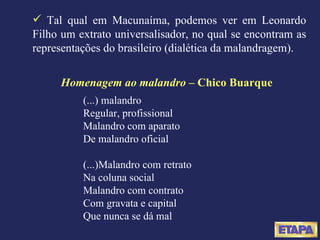 Homenagem ao malandro  – Chico Buarque (...) malandro Regular, profissional Malandro com aparato De malandro oficial (...)Malandro com retrato Na coluna social Malandro com contrato Com gravata e capital Que nunca se dá mal Tal qual em Macunaíma, podemos ver em Leonardo Filho um extrato universalisador, no qual se encontram as representações do brasileiro (dialética da malandragem). 