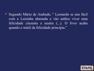 Segundo Mário de Andrade, “ Leonardo se une fácil com a Luisinha abastada e vão ambos viver uma felicidade cinzenta e neutra (...). O livro acaba quando o inútil da felicidade principia.” 