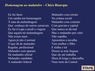 Homenagem ao malandro  – Chico Buarque Eu fui fazer Um samba em homenagem À nata da malandragem Que  conheço de outros carnavais Eu fui à Lapa e perdi a viagem Que aquela tal malandragem Não existe mais Agora já não é normal O que dá de malandro Regular, profissional Malandro com aparato De malandro oficial Malandro candidato A malandro federal Malandro com retrato Na coluna social Malandro com contrato Com gravata e capital Que nunca se dá mal Mas o malandro pra valer Não espalha Aposentou a navalha Tem mulher e filho E tralha e tal Dizem as más línguas Que ele até trabalha Mora lá longe e chacoalha Num trem da Central 