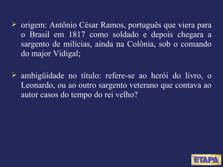 origem: Antônio César Ramos, português que viera para o Brasil em 1817 como soldado e depois chegara a sargento de milícias, ainda na Colônia, sob o comando do major Vidigal; ambigüidade no título: refere-se ao herói do livro, o Leonardo, ou ao outro sargento veterano que contava ao autor casos do tempo do rei velho? 