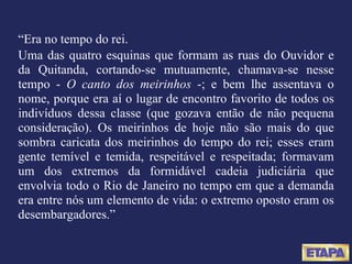 “ Era no tempo do rei. Uma das quatro esquinas que formam as ruas do Ouvidor e da Quitanda, cortando-se mutuamente, chamava-se nesse tempo -  O canto dos meirinhos  -; e bem lhe assentava o nome, porque era aí o lugar de encontro favorito de todos os indivíduos dessa classe (que gozava então de não pequena consideração). Os meirinhos de hoje não são mais do que sombra caricata dos meirinhos do tempo do rei; esses eram gente temível e temida, respeitável e respeitada; formavam um dos extremos da formidável cadeia judiciária que envolvia todo o Rio de Janeiro no tempo em que a demanda era entre nós um elemento de vida: o extremo oposto eram os desembargadores.” 