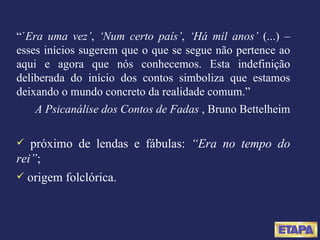 “ ´ Era uma vez’ ,  ‘Num certo país’ ,  ‘Há mil anos’  (...) – esses inícios sugerem que o que se segue não pertence ao aqui e agora que nós conhecemos. Esta indefinição deliberada do início dos contos simboliza que estamos deixando o mundo concreto da realidade comum.” A Psicanálise dos Contos de Fadas  , Bruno Bettelheim próximo de lendas e fábulas:  “Era no tempo do rei” ; origem folclórica. 