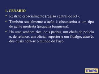 1. CENÁRIO Restrito espacialmente (região central do RJ); Também socialmente a ação é circunscrita a um tipo de gente modesta (pequena burguesia); Há uma senhora rica, dois padres, um chefe de polícia e, de relance, um oficial superior e um fidalgo, através dos quais nota-se o mundo do Paço. 