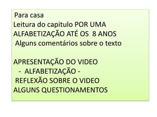 Para casa
Leitura do capitulo POR UMA
ALFABETIZAÇÃO ATÉ OS 8 ANOS
Alguns comentários sobre o texto
APRESENTAÇÃO DO VIDEO
- ALFABETIZAÇÃO -
REFLEXÃO SOBRE O VIDEO
ALGUNS QUESTIONAMENTOS
 