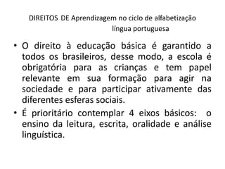 DIREITOS DE Aprendizagem no ciclo de alfabetização
língua portuguesa
• O direito à educação básica é garantido a
todos os brasileiros, desse modo, a escola é
obrigatória para as crianças e tem papel
relevante em sua formação para agir na
sociedade e para participar ativamente das
diferentes esferas sociais.
• É prioritário contemplar 4 eixos básicos: o
ensino da leitura, escrita, oralidade e análise
linguística.
 