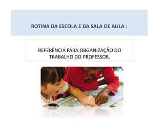 ROTINA DA ESCOLA E DA SALA DE AULA :
REFERÊNCIA PARA ORGANIZAÇÃO DO
TRABALHO DO PROFESSOR.
 