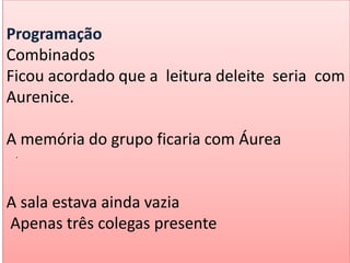 Programação
Combinados
Ficou acordado que a leitura deleite seria com
Aurenice.
A memória do grupo ficaria com Áurea
A sala estava ainda vazia
Apenas três colegas presente
.
 