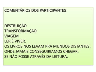 COMENTÁRIOS DOS PARTICIPANTES
DESTRUIÇÃO
TRANSFORMAÇÃO
VIAGEM
LER É VIVER.
OS LIVROS NOS LEVAM PRA MUNDOS DISTANTES ,
ONDE﻿ JAMAIS CONSEGUIRIAMOS CHEGAR,
SE NÃO FOSSE ATRAVÉS DA LEITURA.
 