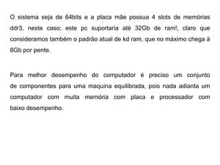 O sistema seja de 64bits e a placa mãe possua 4 slots de memórias
ddr3, neste caso; este pc suportaria até 32Gb de ram!, claro que
consideramos também o padrão atual de kd ram, que no máximo chega à
8Gb por pente.



Para melhor desempenho do computador é preciso um conjunto
de componentes para uma maquina equilibrada, pois nada adianta um
computador com muita memória com placa e processador com
baixo desempenho.
 