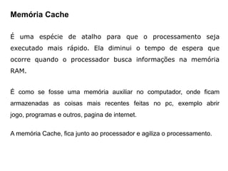 Memória Cache
            MEMÓRIA CACHE : VOLÁTIL
É uma espécie de atalho para que o processamento seja
executado mais rápido. Ela diminui o tempo de espera que
ocorre quando o processador busca informações na memória
RAM.


É como se fosse uma memória auxiliar no computador, onde ficam
armazenadas as coisas mais recentes feitas no pc, exemplo abrir
jogo, programas e outros, pagina de internet.

A memória Cache, fica junto ao processador e agiliza o processamento.
 