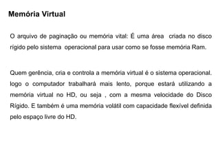 Memória Virtual

O arquivo de paginação ou memória vital: É uma área criada no disco
rígido pelo sistema operacional para usar como se fosse memória Ram.

    MEMÓRIA VIRTUAL OU ARQUIVO DE
                        PAGINAÇÃO:
Quem gerência, cria e controla a memória virtual é o sistema operacional.
logo o computador trabalhará mais lento, porque estará utilizando a
memória virtual no HD, ou seja , com a mesma velocidade do Disco
Rígido. E também é uma memória volátil com capacidade flexível definida
pelo espaço livre do HD.
 