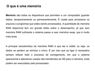 O que é uma memória

Memória são todos os dispositivos que permitem a um computador guardar
dados, temporariamente ou permanentemente. É usada para armazenar os
arquivos e programas que estão sendo processados. A quantidade de memória
RAM disponível tem um grande efeito sobre o desempenho, já que sem
memória RAM suficiente o sistema passa a usar memória swap, que é muito
mais lenta.



A principal característica da memória RAM é que ela é volátil, ou seja, os
dados se perdem ao reiniciar o micro. É por isso que ao ligar é necessário
sempre refazer todo o processo de carregamento, em que o sistema
operacional e aplicativos usados são transferidos do HD para a memória, onde
podem ser executados pelo processador.
 