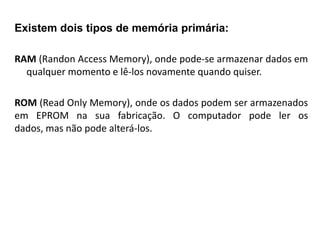 MEMÓRIA PRINCIPAL
Existem dois tipos de memória primária:

RAM (Randon Access Memory), onde pode-se armazenar dados em
  qualquer momento e lê-los novamente quando quiser.

ROM (Read Only Memory), onde os dados podem ser armazenados
em EPROM na sua fabricação. O computador pode ler os
dados, mas não pode alterá-los.
 