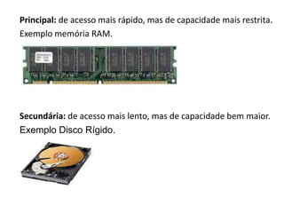 Principal: de acesso maisCOMPUTADOR É DIVIDIDA
  A MEMÓRIA DO rápido, mas de capacidade mais restrita.
                EM DUAS CATEGORIAS:
Exemplo memória RAM.




Secundária: de acesso mais lento, mas de capacidade bem maior.
Exemplo Disco Rígido.
 