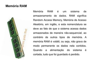 Memória RAM
              Memória       RAM    é   um        sistema    de
              armazenamento de dados. RAM significa
              Random Access Memory, Memória de Acesso
              Aleatório, em inglês, e esta nomenclatura se
              deve ao fato de que o sistema acessa dados
              armazenados de maneira não-sequencial, ao
              contrário de outros tipos de memória. A
              memória RAM é volátil, ou seja, não grava de
              modo permanente os dados nela contidos.
              Quando    a    alimentação    do    sistema    é
              cortada, tudo que foi guardado é perdido.
 