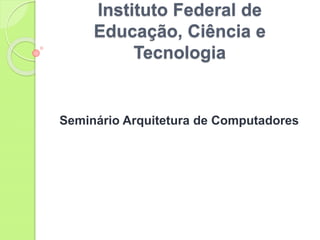 Instituto Federal de
Educação, Ciência e
Tecnologia
Seminário Arquitetura de Computadores
 