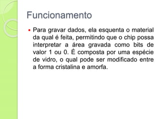 Funcionamento
 Para gravar dados, ela esquenta o material
da qual é feita, permitindo que o chip possa
interpretar a área gravada como bits de
valor 1 ou 0. É composta por uma espécie
de vidro, o qual pode ser modificado entre
a forma cristalina e amorfa.
 