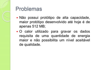 Problemas
 Não possui protótipo de alta capacidade,
maior protótipo desenvolvido até hoje é de
apenas 512 MB;
 O calor utilizado para gravar os dados
requisita de uma quantidade de energia
maior e não possibilita um nível aceitável
de qualidade.
 