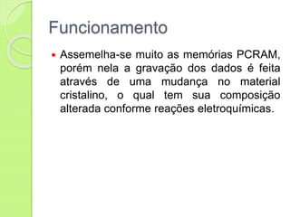 Funcionamento
 Assemelha-se muito as memórias PCRAM,
porém nela a gravação dos dados é feita
através de uma mudança no material
cristalino, o qual tem sua composição
alterada conforme reações eletroquímicas.
 