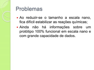 Problemas
 Ao reduzir-se o tamanho a escala nano,
fica difícil estabilizar as reações químicas;
 Ainda não há informações sobre um
protótipo 100% funcional em escala nano e
com grande capacidade de dados.
 
