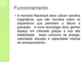 Funcionamento
 A memória Racetrack deve utilizar nanofios
magnéticos, que são movidos sobre os
dispositivos que permitem a leitura e
gravação. A nova tecnologia deve ganhar
espaço em mercado graças a sua alta
estabilidade, baixo consumo de energia,
velocidade elevada e capacidade imensa
de armazenamento.
 