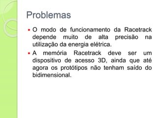 Problemas
 O modo de funcionamento da Racetrack
depende muito de alta precisão na
utilização da energia elétrica.
 A memória Racetrack deve ser um
dispositivo de acesso 3D, ainda que até
agora os protótipos não tenham saído do
bidimensional.
 