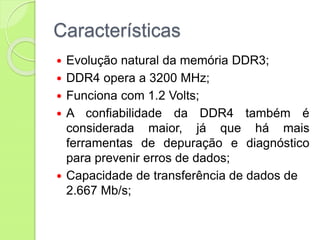 Características
 Evolução natural da memória DDR3;
 DDR4 opera a 3200 MHz;
 Funciona com 1.2 Volts;
 A confiabilidade da DDR4 também é
considerada maior, já que há mais
ferramentas de depuração e diagnóstico
para prevenir erros de dados;
 Capacidade de transferência de dados de
2.667 Mb/s;
 