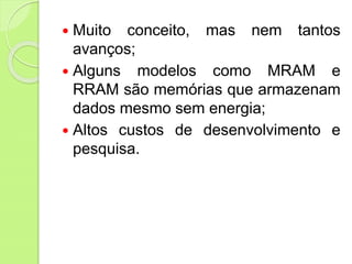  Muito conceito, mas nem tantos
avanços;
 Alguns modelos como MRAM e
RRAM são memórias que armazenam
dados mesmo sem energia;
 Altos custos de desenvolvimento e
pesquisa.
 