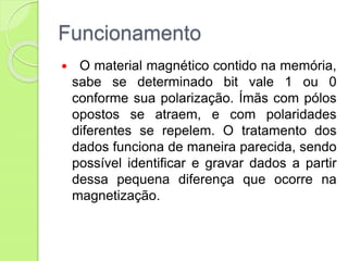 Funcionamento
 O material magnético contido na memória,
sabe se determinado bit vale 1 ou 0
conforme sua polarização. Ímãs com pólos
opostos se atraem, e com polaridades
diferentes se repelem. O tratamento dos
dados funciona de maneira parecida, sendo
possível identificar e gravar dados a partir
dessa pequena diferença que ocorre na
magnetização.
 