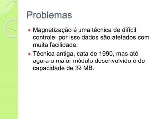 Problemas
 Magnetização é uma técnica de difícil
controle, por isso dados são afetados com
muita facilidade;
 Técnica antiga, data de 1990, mas até
agora o maior módulo desenvolvido é de
capacidade de 32 MB.
 